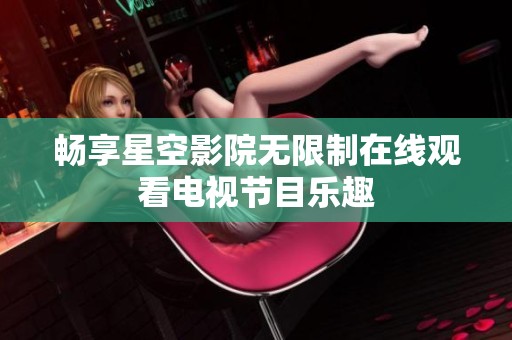 畅享星空影院无限制在线观看电视节目乐趣