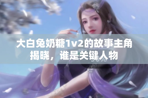 大白兔奶糖1v2的故事主角揭晓，谁是关键人物