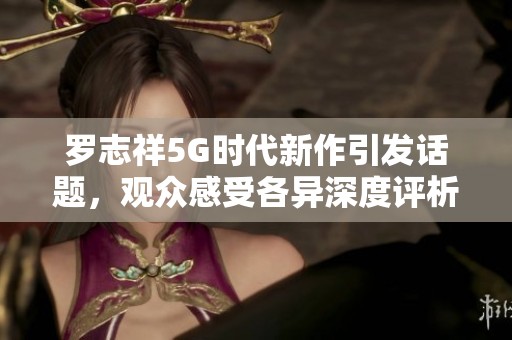 罗志祥5G时代新作引发话题，观众感受各异深度评析