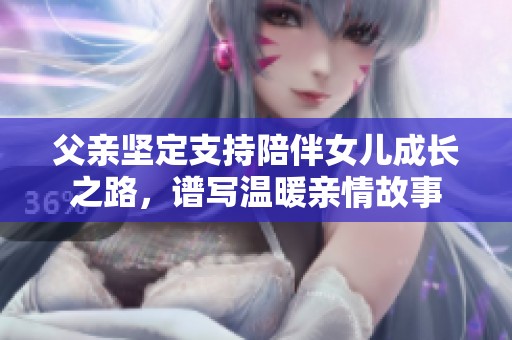 父亲坚定支持陪伴女儿成长之路，谱写温暖亲情故事