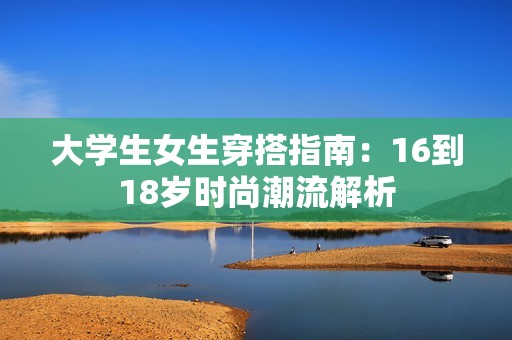 大学生女生穿搭指南：16到18岁时尚潮流解析