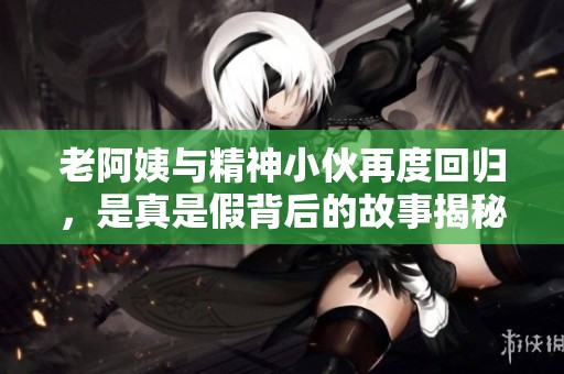 老阿姨与精神小伙再度回归，是真是假背后的故事揭秘