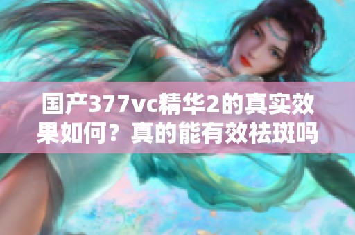 国产377vc精华2的真实效果如何？真的能有效祛斑吗