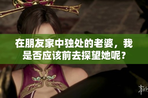 在朋友家中独处的老婆，我是否应该前去探望她呢？