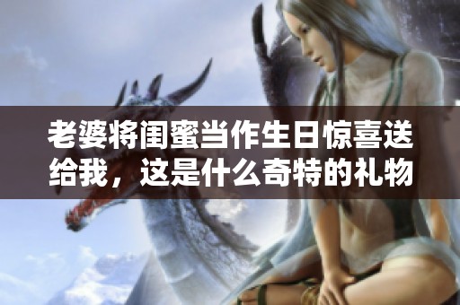 老婆将闺蜜当作生日惊喜送给我，这是什么奇特的礼物