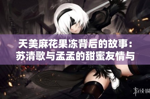 天美麻花果冻背后的故事：苏清歌与孟孟的甜蜜友情与成长