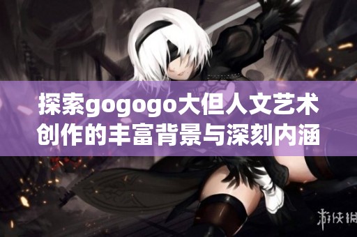 探索gogogo大但人文艺术创作的丰富背景与深刻内涵