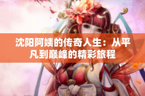 沈阳阿姨的传奇人生：从平凡到巅峰的精彩旅程