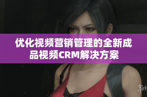 优化视频营销管理的全新成品视频CRM解决方案