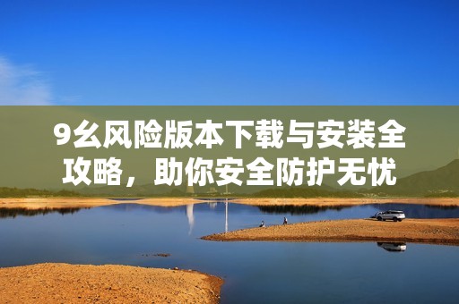 9幺风险版本下载与安装全攻略，助你安全防护无忧