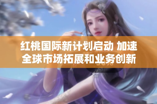 红桃国际新计划启动 加速全球市场拓展和业务创新