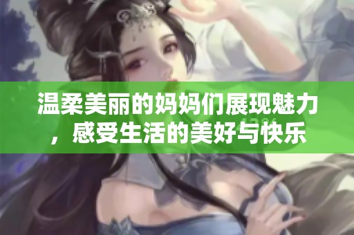 温柔美丽的妈妈们展现魅力，感受生活的美好与快乐