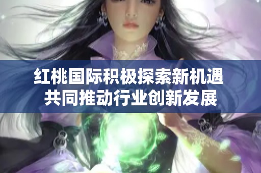 红桃国际积极探索新机遇 共同推动行业创新发展