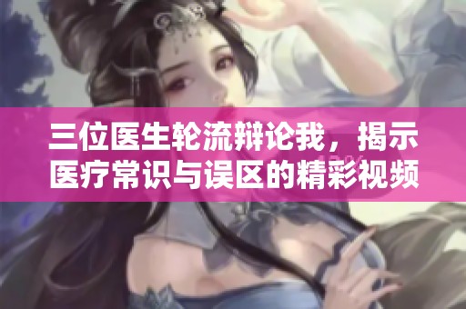 三位医生轮流辩论我，揭示医疗常识与误区的精彩视频