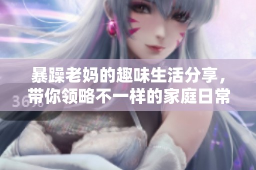 暴躁老妈的趣味生活分享，带你领略不一样的家庭日常！