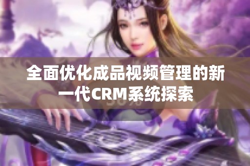 全面优化成品视频管理的新一代CRM系统探索