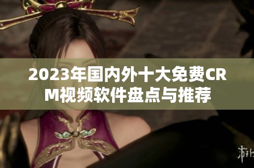 2023年国内外十大免费CRM视频软件盘点与推荐