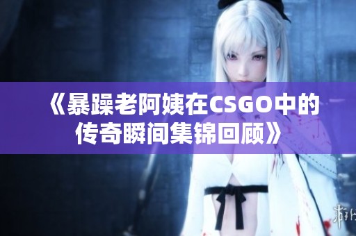 《暴躁老阿姨在CSGO中的传奇瞬间集锦回顾》