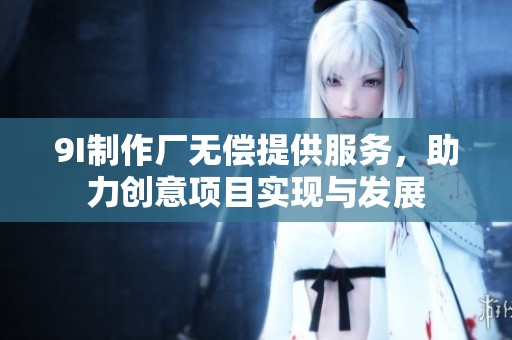 9I制作厂无偿提供服务，助力创意项目实现与发展
