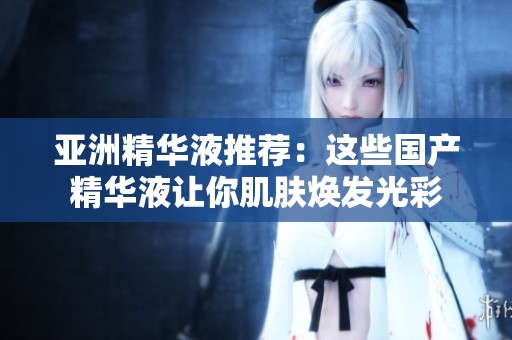 亚洲精华液推荐：这些国产精华液让你肌肤焕发光彩