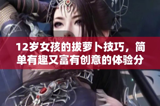 12岁女孩的拔萝卜技巧，简单有趣又富有创意的体验分享