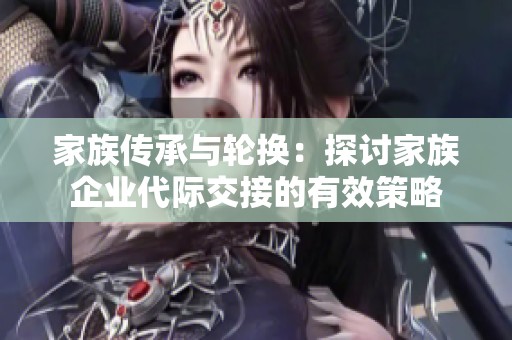 家族传承与轮换：探讨家族企业代际交接的有效策略