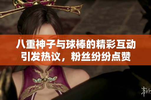 八重神子与球棒的精彩互动引发热议，粉丝纷纷点赞