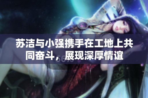 苏洁与小强携手在工地上共同奋斗，展现深厚情谊