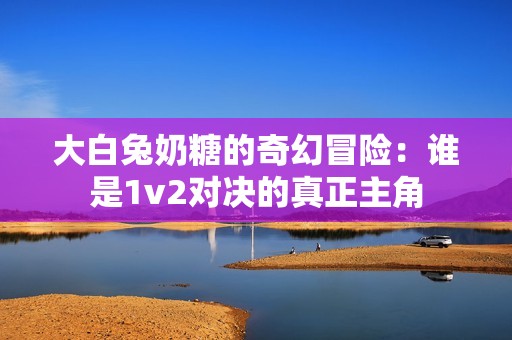 大白兔奶糖的奇幻冒险：谁是1v2对决的真正主角