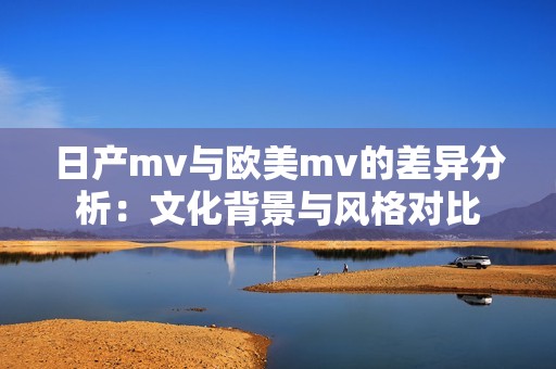 日产mv与欧美mv的差异分析：文化背景与风格对比