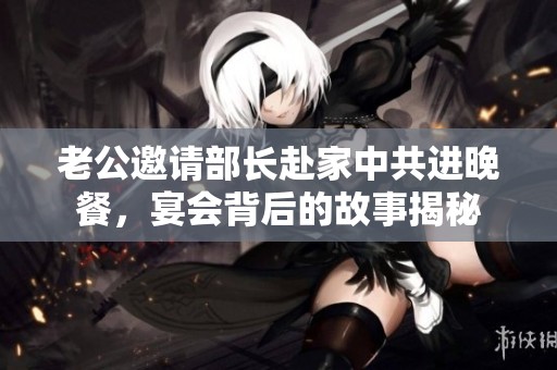 老公邀请部长赴家中共进晚餐，宴会背后的故事揭秘
