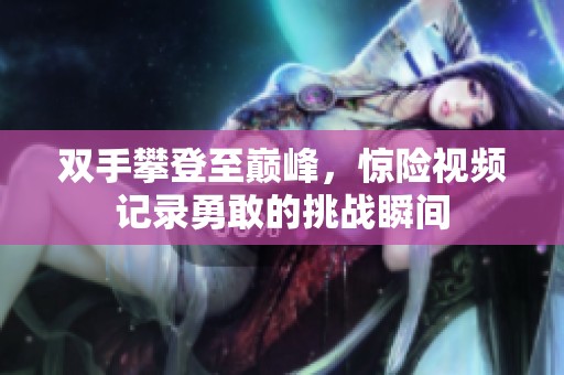 双手攀登至巅峰，惊险视频记录勇敢的挑战瞬间