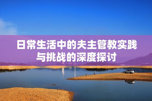 日常生活中的夫主管教实践与挑战的深度探讨