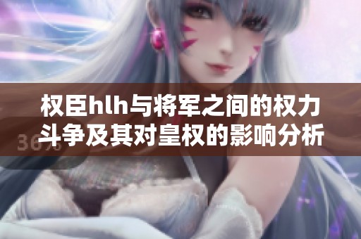 权臣hlh与将军之间的权力斗争及其对皇权的影响分析