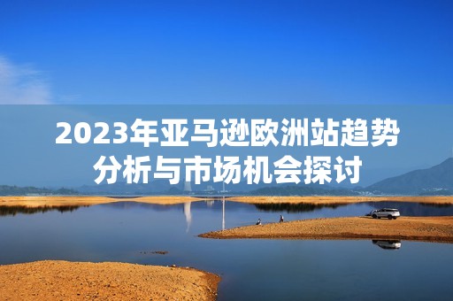 2023年亚马逊欧洲站趋势分析与市场机会探讨