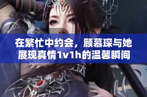 在繁忙中约会，顾慕琛与她展现真情1v1h的温馨瞬间
