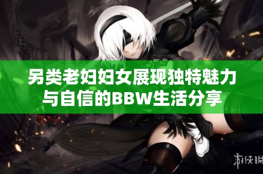 另类老妇妇女展现独特魅力与自信的BBW生活分享