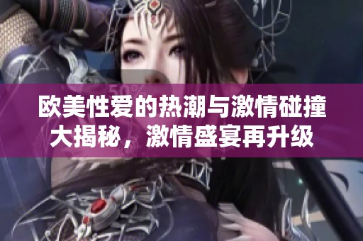 欧美性爱的热潮与激情碰撞大揭秘，激情盛宴再升级