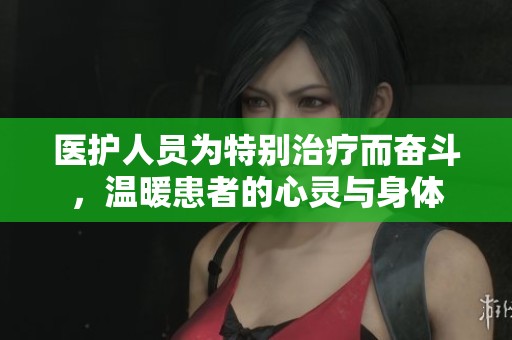 医护人员为特别治疗而奋斗，温暖患者的心灵与身体