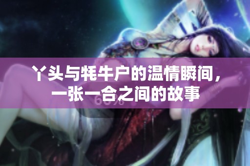 丫头与牦牛户的温情瞬间，一张一合之间的故事