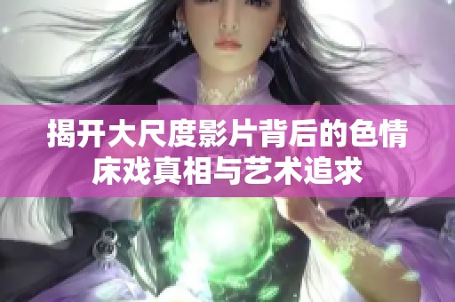 揭开大尺度影片背后的色情床戏真相与艺术追求