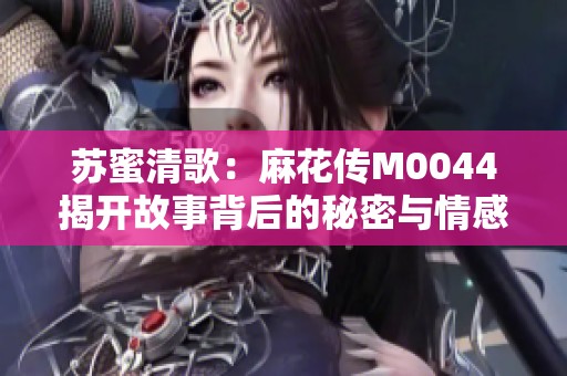 苏蜜清歌：麻花传M0044揭开故事背后的秘密与情感纠葛