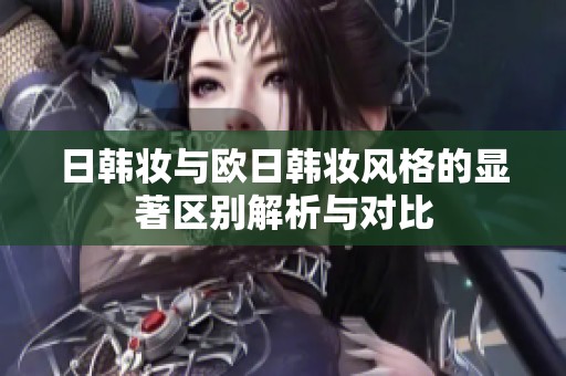 日韩妆与欧日韩妆风格的显著区别解析与对比
