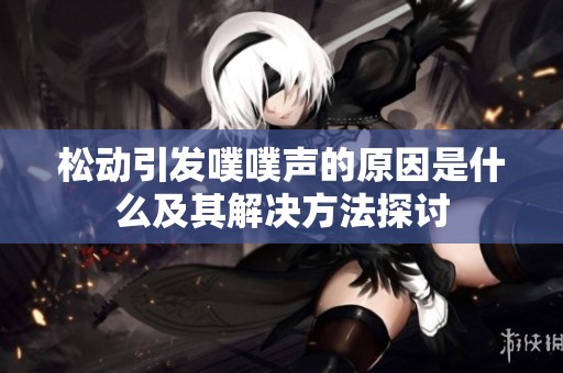 松动引发噗噗声的原因是什么及其解决方法探讨