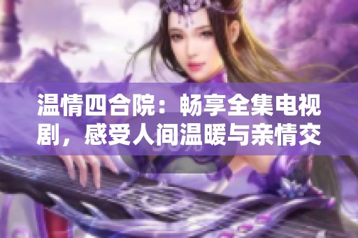 温情四合院：畅享全集电视剧，感受人间温暖与亲情交织