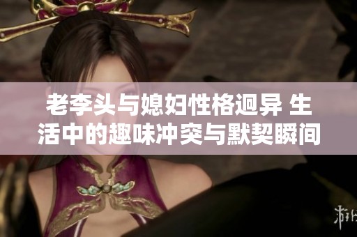 老李头与媳妇性格迥异 生活中的趣味冲突与默契瞬间