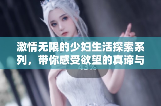激情无限的少妇生活探索系列，带你感受欲望的真谛与美好