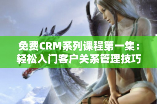 免费CRM系列课程第一集：轻松入门客户关系管理技巧