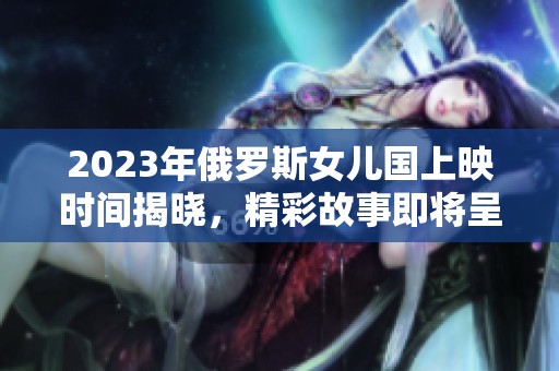 2023年俄罗斯女儿国上映时间揭晓，精彩故事即将呈现
