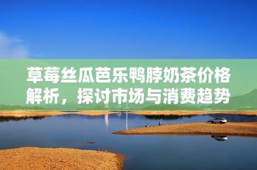 草莓丝瓜芭乐鸭脖奶茶价格解析，探讨市场与消费趋势